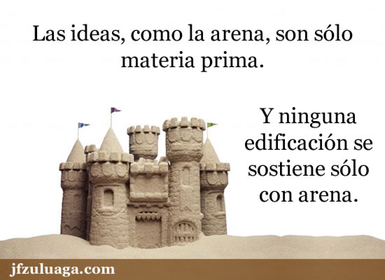 Las ideas, como la arena, son sólo materia prima. Y ninguna edificación se sostiene sólo con arena.